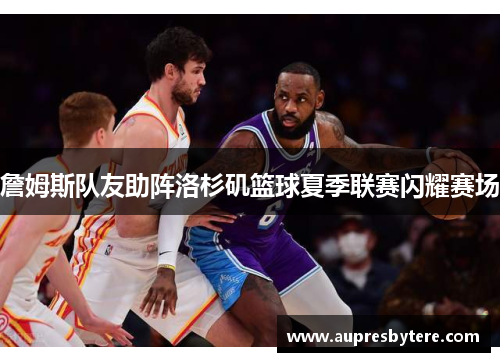 詹姆斯队友助阵洛杉矶篮球夏季联赛闪耀赛场